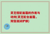 灵芝搭配面霜的作用与功效(灵芝配合面霜，双倍滋润护肤)
