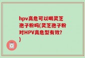 hpv高危可以喝灵芝孢子粉吗(灵芝孢子粉对HPV高危型有效？)