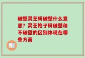 破壁灵芝粉破壁什么意思？灵芝袍子粉破壁和不破壁的区别体现在哪些方面
