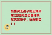 出售灵芝孢子的正规药店(正规药店出售纯天然灵芝孢子，快来购买！)