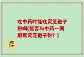 吃中药时能吃灵芝孢子粉吗(能否与中药一同服用灵芝孢子粉？)