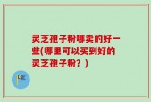 灵芝孢子粉哪卖的好一些(哪里可以买到好的灵芝孢子粉？)