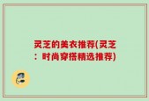 灵芝的美衣推荐(灵芝：时尚穿搭精选推荐)