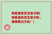 明星推荐灵芝孢子粉(明星推荐灵芝孢子粉，健康莫过于此！)