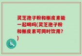 灵芝孢子粉和槲皮素能一起喝吗(灵芝孢子粉和槲皮素可同时饮用？)