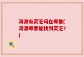 河源有灵芝吗在哪里(河源哪里能找到灵芝？)