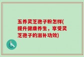 五养灵芝孢子粉怎样(提升健康养生，享受灵芝孢子的滋补功效)