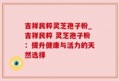 吉祥民粹灵芝孢子粉_吉祥民粹 灵芝孢子粉：提升健康与活力的天然选择