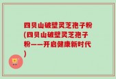 四贝山破壁灵芝孢子粉(四贝山破壁灵芝孢子粉——开启健康新时代)