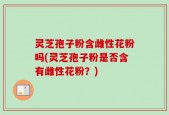灵芝孢子粉含雌性花粉吗(灵芝孢子粉是否含有雌性花粉？)