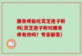 腰骨疼能吃灵芝孢子粉吗(灵芝孢子粉对腰骨疼有效吗？专家解答)
