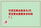 竹灵芝煮水熬多久(竹灵芝煮水需要多长时间？)