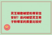 灵芝细胞破壁机哪家信誉好？请问破壁灵芝袍子粉哪家的质量比较好