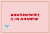 扁桃体发炎能否吃灵芝孢子粉 其对有何作用