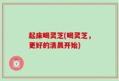 起床喝灵芝(喝灵芝，更好的清晨开始)