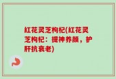 红花灵芝枸杞(红花灵芝枸杞：提神养颜，护肝抗衰老)