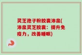 灵芝孢子粉胶囊沛泉(沛泉灵芝胶囊：提升免疫力，改善睡眠)
