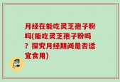 月经在能吃灵芝孢子粉吗(能吃灵芝孢子粉吗？探究月经期间是否适宜食用)