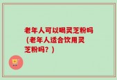 老年人可以喝灵芝粉吗 (老年人适合饮用灵芝粉吗？)