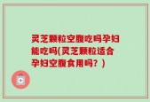 灵芝颗粒空腹吃吗孕妇能吃吗(灵芝颗粒适合孕妇空腹食用吗？)