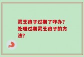 灵芝孢子过期了咋办？处理过期灵芝孢子的方法？