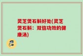 灵芝煲石斛好处(灵芝煲石斛：双倍功效的健康汤)