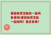 香菇和灵芝能放一起吗有毒吗(香菇和灵芝能一起放吗？是否有毒？