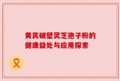 黄芪破壁灵芝孢子粉的健康益处与应用探索