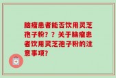 脑瘤患者能否饮用灵芝孢子粉？？关于脑瘤患者饮用灵芝孢子粉的注意事项？