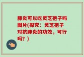 肺炎可以吃灵芝孢子吗图片(探究：灵芝孢子对抗肺炎的功效，可行吗？)