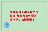 寿仙谷灵芝孢子粉怎样加盟(加盟寿仙谷灵芝孢子粉，如何经营？)