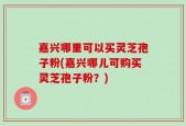 嘉兴哪里可以买灵芝孢子粉(嘉兴哪儿可购买灵芝孢子粉？)