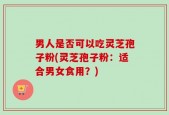 男人是否可以吃灵芝孢子粉(灵芝孢子粉：适合男女食用？)