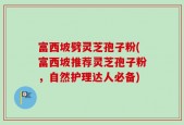 富西坡劈灵芝孢子粉(富西坡推荐灵芝孢子粉，自然护理达人必备)