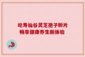 吃寿仙谷灵芝孢子粉片 畅享健康养生新体验
