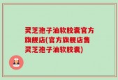 灵芝孢子油软胶囊官方旗舰店(官方旗舰店售灵芝孢子油软胶囊)