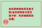 金花茯砖茶和灵芝孢子粉(金花茯砖茶与灵芝孢子粉：天然保健双剑合璧)