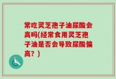 常吃灵芝孢子油尿酸会高吗(经常食用灵芝孢子油是否会导致尿酸偏高？)