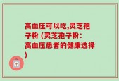 高血压可以吃,灵芝孢子粉 (灵芝孢子粉：高血压患者的健康选择)