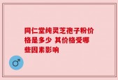 同仁堂纯灵芝孢子粉价格是多少 其价格受哪些因素影响
