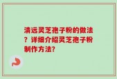 清远灵芝孢子粉的做法？详细介绍灵芝孢子粉制作方法？
