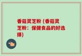 香菇灵芝粉 (香菇灵芝粉：保健食品的好选择)