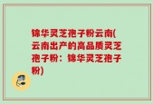 锦华灵芝孢子粉云南(云南出产的高品质灵芝孢子粉：锦华灵芝孢子粉)