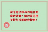 灵芝孢子粉与沙结合的奇妙效果？探讨灵芝孢子粉与沙的配合使用？