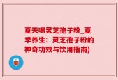 夏天喝灵芝孢子粉_夏季养生：灵芝孢子粉的神奇功效与饮用指南)
