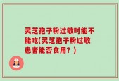 灵芝孢子粉过敏时能不能吃(灵芝孢子粉过敏患者能否食用？)