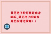 灵芝孢子粉可用开水冲喝吗_灵芝孢子粉能否用热水冲泡饮用？)