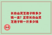 长白山灵芝孢子粉多少钱一盒？正宗长白山灵芝孢子粉一斤多少钱