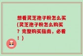 想看灵芝孢子粉怎么买(灵芝孢子粉怎么购买？完整购买指南，必看！)