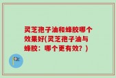 灵芝孢子油和蜂胶哪个效果好(灵芝孢子油与蜂胶：哪个更有效？)